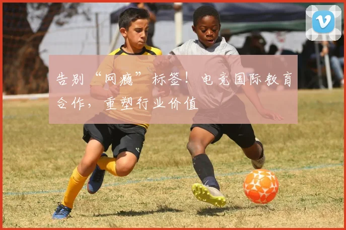 告别“网瘾”标签！电竞国际教育合作，重塑行业价值