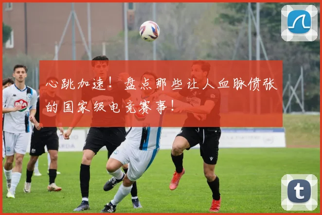 心跳加速!盘点那些让人血脉偾张的国家级电竞赛事!