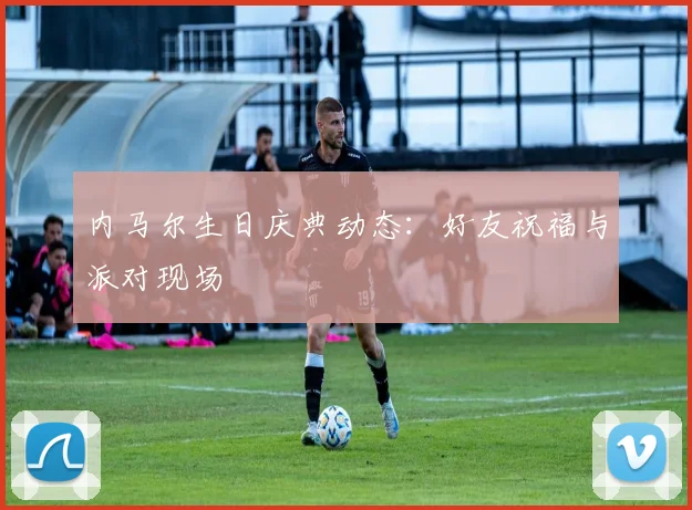 内马尔生日庆典动态：好友祝福与派对现场