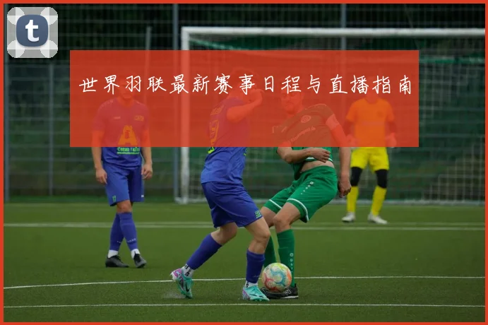 世界羽联最新赛事日程与直播指南