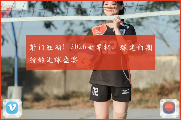 射门狂潮！2026世界杯，球迷们期待的进球盛宴
