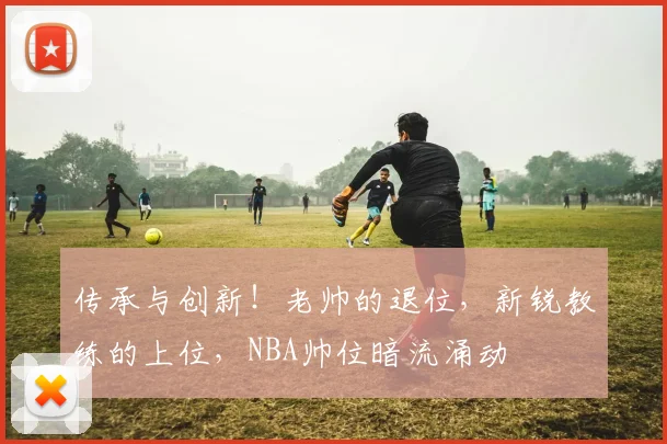 传承与创新！老帅的退位，新锐教练的上位，NBA帅位暗流涌动