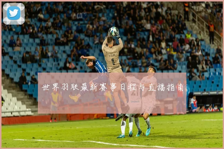 世界羽联最新赛事日程与直播指南