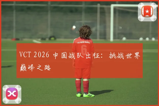 VCT 2026 中国战队出征：挑战世界巅峰之路
