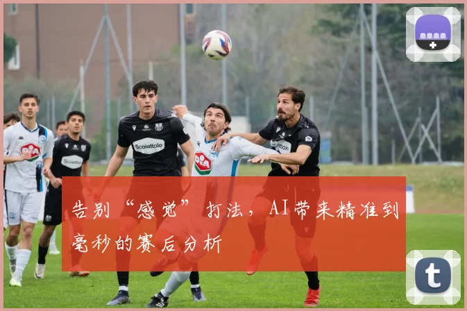 告别“感觉”打法，AI带来精准到毫秒的赛后分析