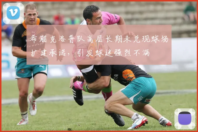 希腊克洛普队高层长期未兑现球场扩建承诺，引发球迷强烈不满