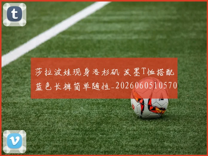 莎拉波娃现身洛杉矶 泼墨T恤搭配蓝色长裤简单随性_20260605105702